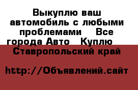 Выкуплю ваш автомобиль с любыми проблемами. - Все города Авто » Куплю   . Ставропольский край